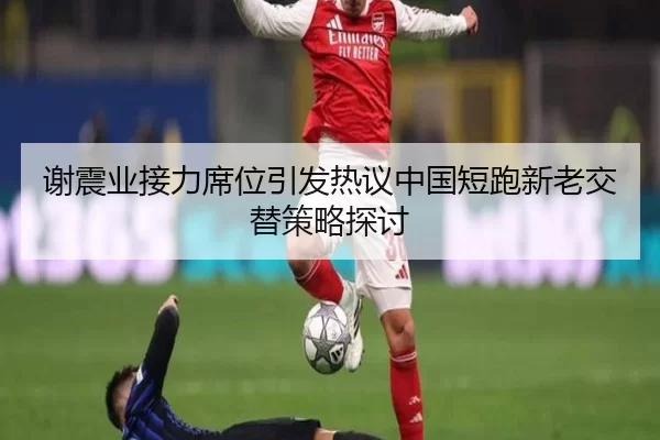 谢震业接力席位引发热议中国短跑新老交替策略探讨